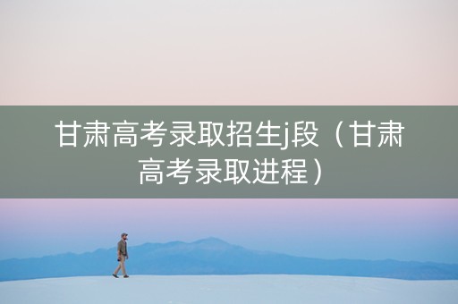 甘肃高考录取招生j段（甘肃高考录取进程）