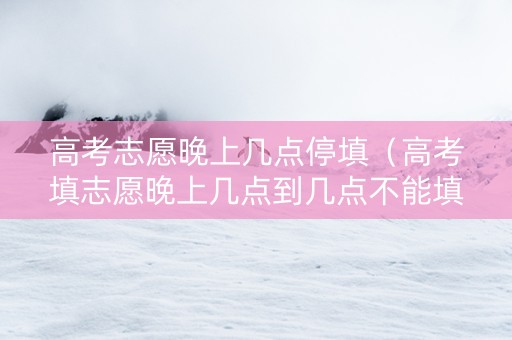 高考志愿晚上几点停填（高考填志愿晚上几点到几点不能填）