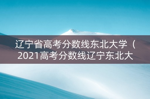辽宁省高考分数线东北大学（2021高考分数线辽宁东北大学）