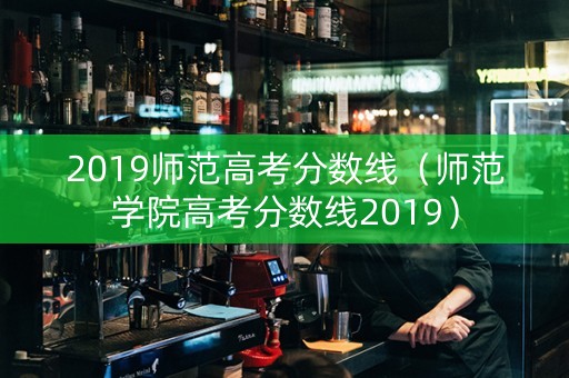 2019师范高考分数线（师范学院高考分数线2019）