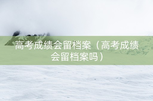 高考成绩会留档案（高考成绩会留档案吗）