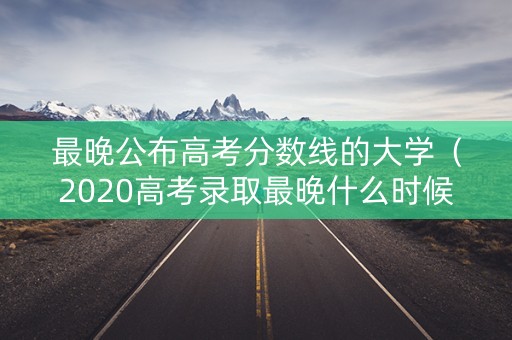 最晚公布高考分数线的大学（2020高考录取最晚什么时候出来）