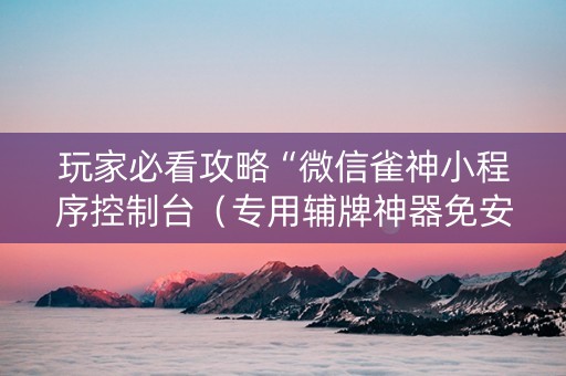 玩家必看攻略“微信雀神小程序控制台（专用辅牌神器免安装）