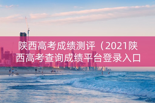 陕西高考成绩测评（2021陕西高考查询成绩平台登录入口）