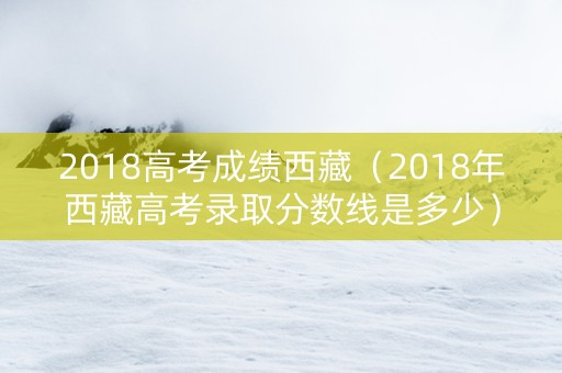 2018高考成绩西藏（2018年西藏高考录取分数线是多少）