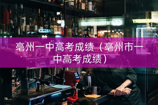 亳州一中高考成绩（亳州市一中高考成绩）