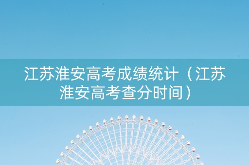 江苏淮安高考成绩统计（江苏淮安高考查分时间）