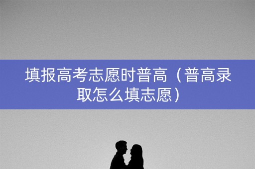 填报高考志愿时普高（普高录取怎么填志愿）
