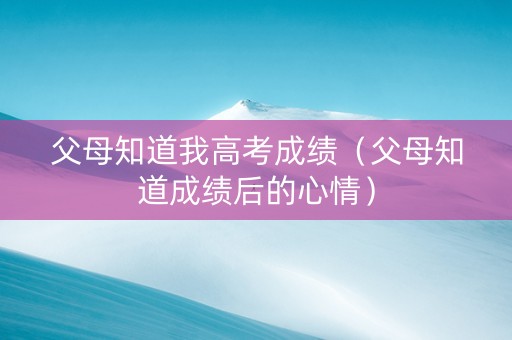 父母知道我高考成绩（父母知道成绩后的心情）
