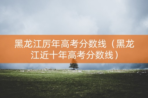黑龙江厉年高考分数线（黑龙江近十年高考分数线）