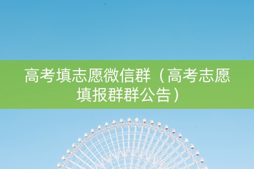 高考填志愿微信群（高考志愿填报群群公告）