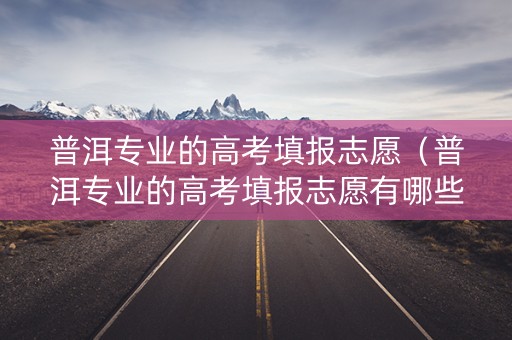 普洱专业的高考填报志愿（普洱专业的高考填报志愿有哪些）