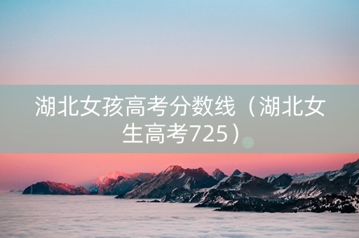 湖北女孩高考分数线（湖北女生高考725）