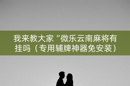 我来教大家“微乐云南麻将有挂吗（专用辅牌神器免安装）