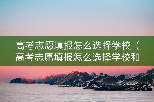 高考志愿填报怎么选择学校（高考志愿填报怎么选择学校和专业）
