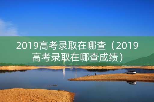 2019高考录取在哪查（2019高考录取在哪查成绩）