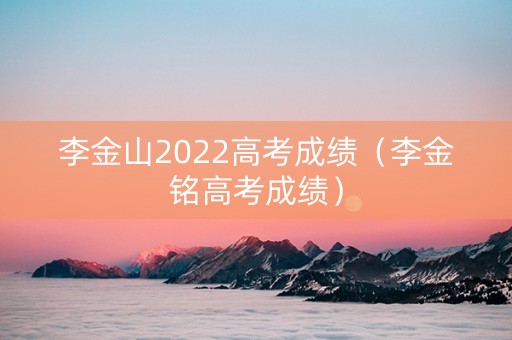 李金山2022高考成绩（李金铭高考成绩）