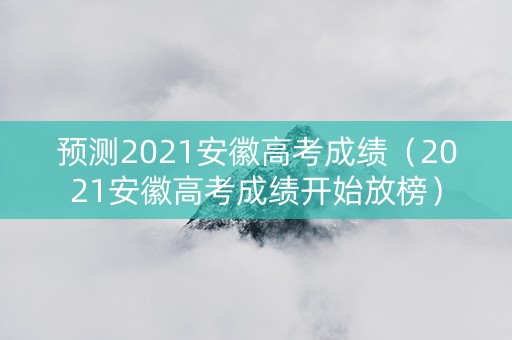 预测2021安徽高考成绩（2021安徽高考成绩开始放榜）