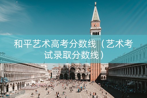和平艺术高考分数线（艺术考试录取分数线）