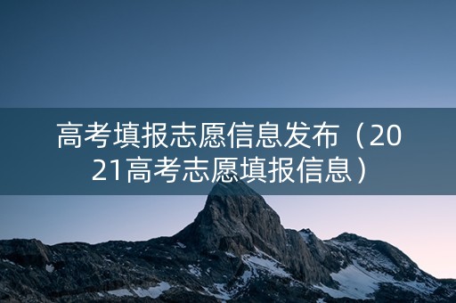 高考填报志愿信息发布（2021高考志愿填报信息）