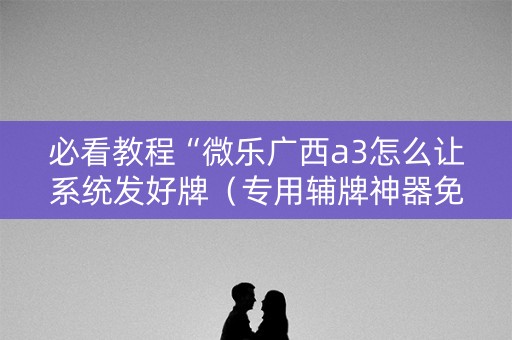 必看教程“微乐广西a3怎么让系统发好牌（专用辅牌神器免安装）