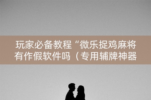 玩家必备教程“微乐捉鸡麻将有作假软件吗（专用辅牌神器免安装）
