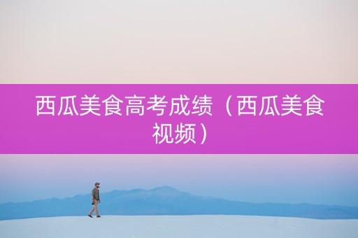 西瓜美食高考成绩（西瓜美食视频）