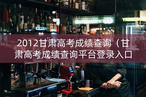 2012甘肃高考成绩查询（甘肃高考成绩查询平台登录入口）