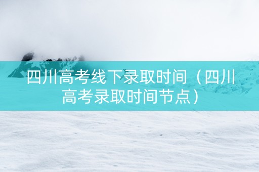 四川高考线下录取时间（四川高考录取时间节点）