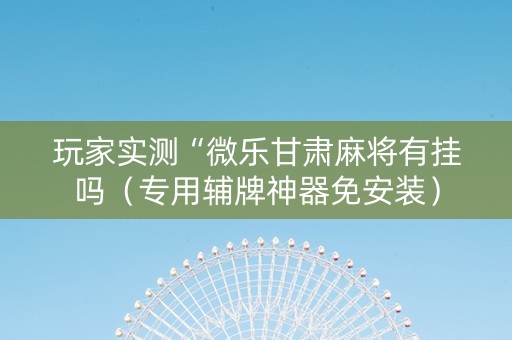 玩家实测“微乐甘肃麻将有挂吗（专用辅牌神器免安装）