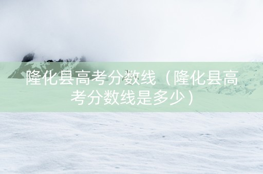 隆化县高考分数线（隆化县高考分数线是多少）