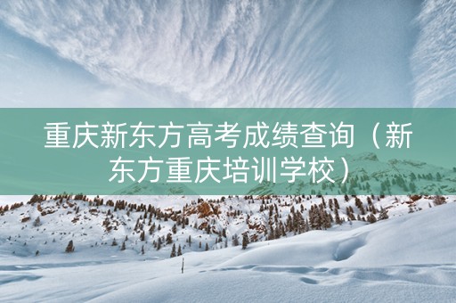 重庆新东方高考成绩查询（新东方重庆培训学校）