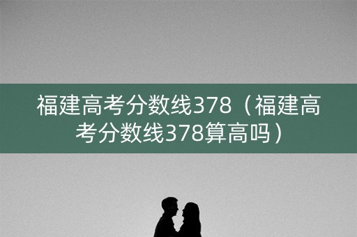 福建高考分数线378（福建高考分数线378算高吗）