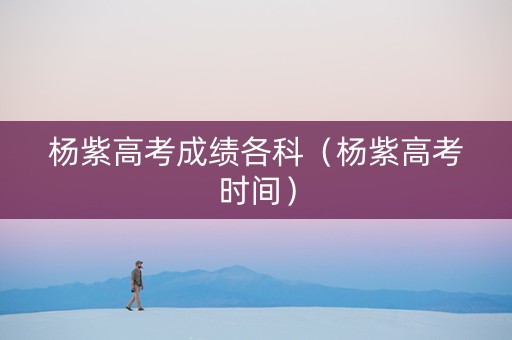 杨紫高考成绩各科（杨紫高考时间）