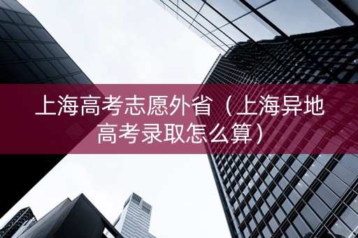 上海高考志愿外省（上海异地高考录取怎么算）