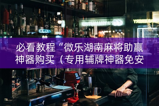 必看教程“微乐湖南麻将助赢神器购买（专用辅牌神器免安装）