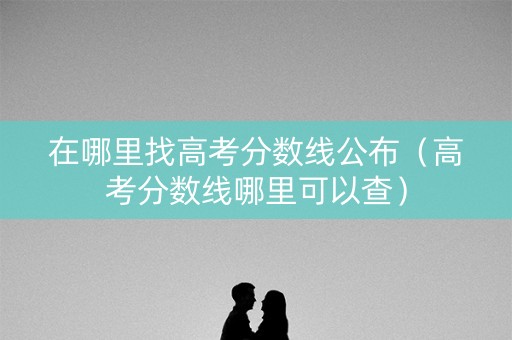 在哪里找高考分数线公布（高考分数线哪里可以查）