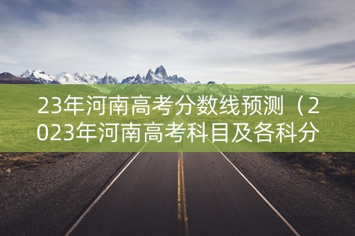 23年河南高考分数线预测（2023年河南高考科目及各科分数）