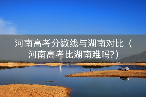 河南高考分数线与湖南对比（河南高考比湖南难吗?）