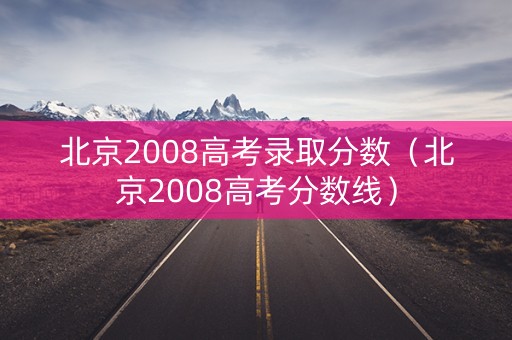 北京2008高考录取分数（北京2008高考分数线）