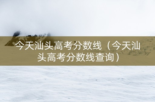 今天汕头高考分数线（今天汕头高考分数线查询）