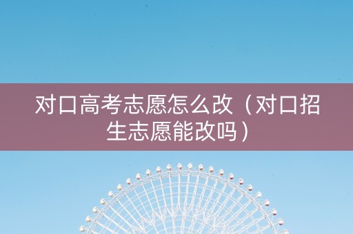 对口高考志愿怎么改（对口招生志愿能改吗）