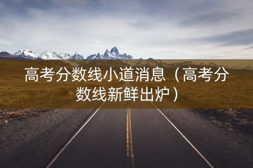 高考分数线小道消息（高考分数线新鲜出炉）
