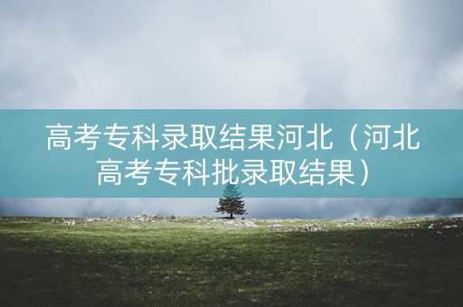 高考专科录取结果河北（河北高考专科批录取结果）