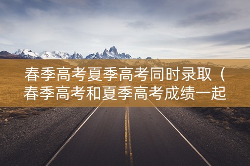 春季高考夏季高考同时录取（春季高考和夏季高考成绩一起出吗）