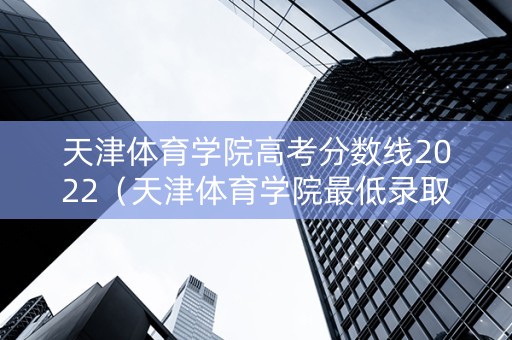 天津体育学院高考分数线2022（天津体育学院最低录取分数线）