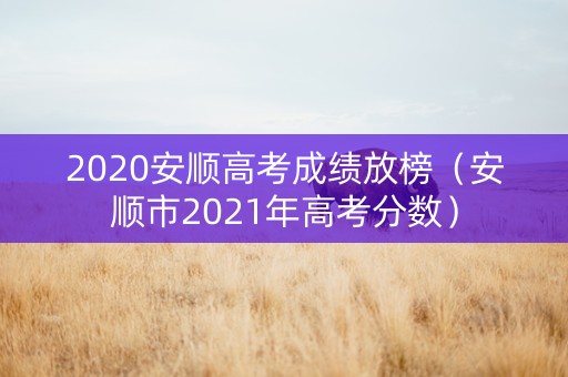 2020安顺高考成绩放榜（安顺市2021年高考分数）