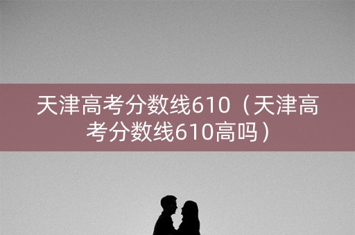 天津高考分数线610（天津高考分数线610高吗）