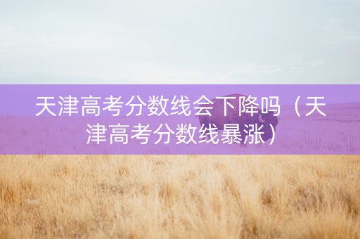 天津高考分数线会下降吗（天津高考分数线暴涨）