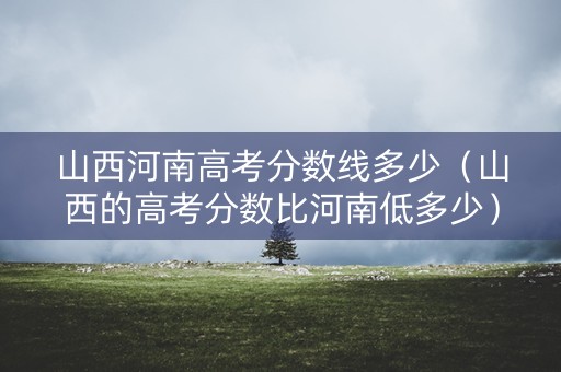 山西河南高考分数线多少（山西的高考分数比河南低多少）